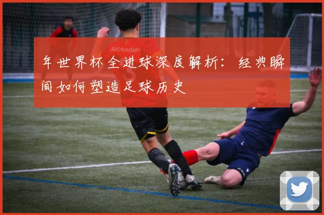 年世界杯全进球深度解析:经典瞬间如何塑造足球历史