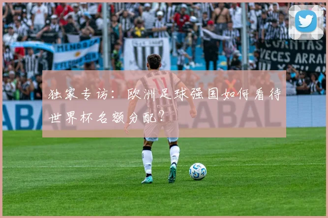 独家专访：欧洲足球强国如何看待世界杯名额分配？