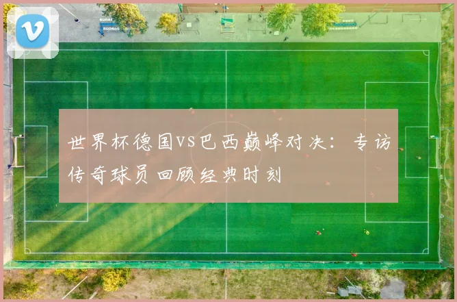 世界杯德国vs巴西巅峰对决：专访传奇球员回顾经典时刻