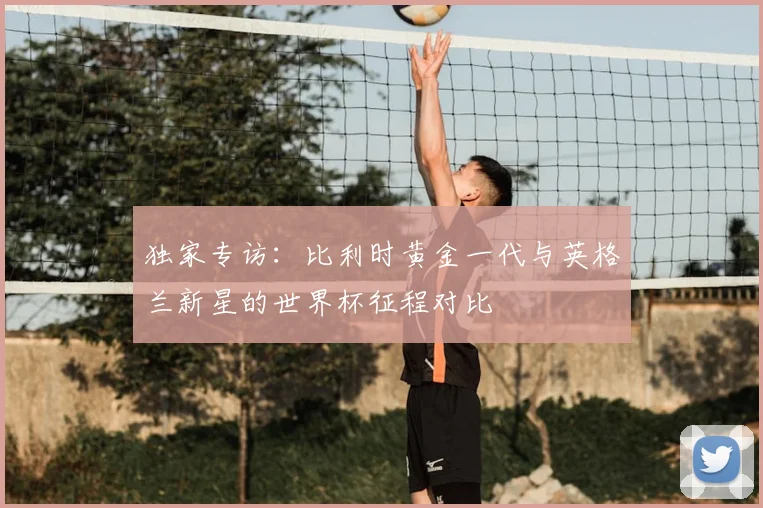 独家专访：比利时黄金一代与英格兰新星的世界杯征程对比
