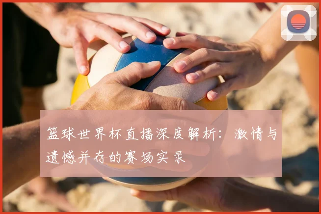 篮球世界杯直播深度解析:激情与遗憾并存的赛场实录