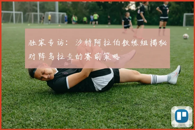 独家专访：沙特阿拉伯教练组揭秘对阵乌拉圭的赛前策略