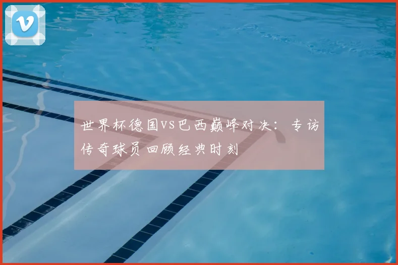 世界杯德国vs巴西巅峰对决：专访传奇球员回顾经典时刻