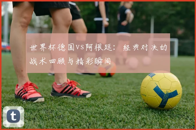 世界杯德国vs阿根廷：经典对决的战术回顾与精彩瞬间