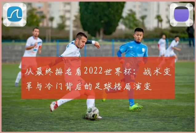 从最终排名看2022世界杯：战术变革与冷门背后的足球格局演变