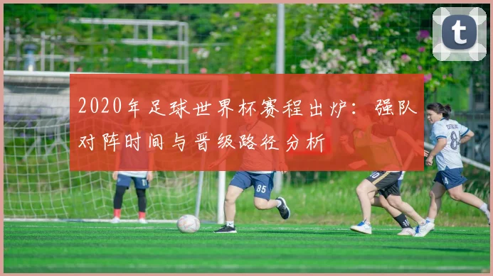 2020年足球世界杯赛程出炉：强队对阵时间与晋级路径分析