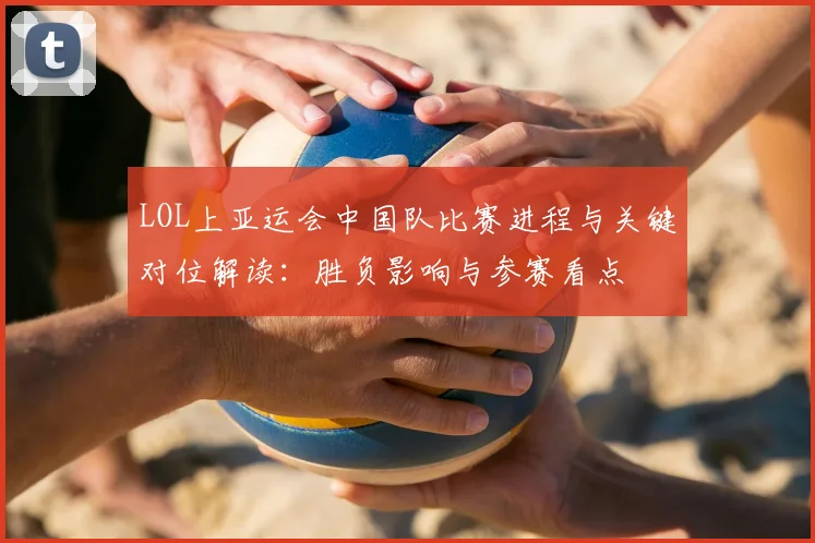LOL上亚运会中国队比赛进程与关键对位解读：胜负影响与参赛看点