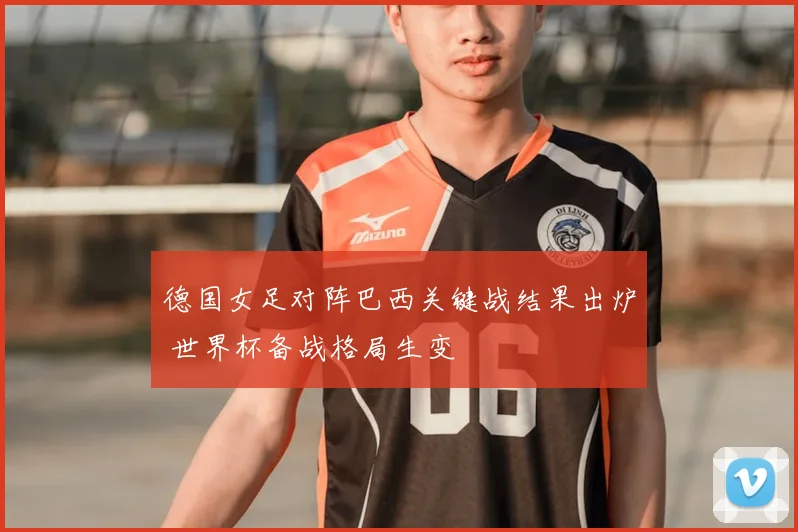 德国女足对阵巴西关键战结果出炉 世界杯备战格局生变