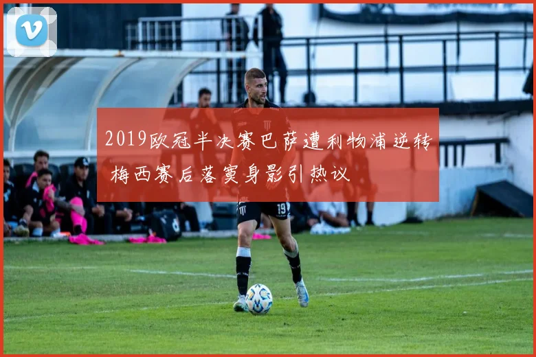 2019欧冠半决赛巴萨遭利物浦逆转 梅西赛后落寞身影引热议