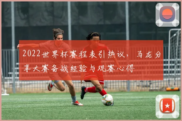 2022世界杯赛程表引热议，马龙分享大赛备战经验与观赛心得