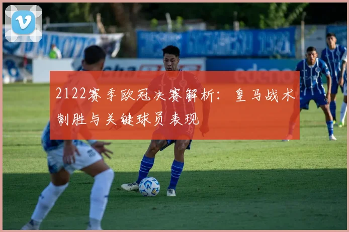 2122赛季欧冠决赛解析：皇马战术制胜与关键球员表现